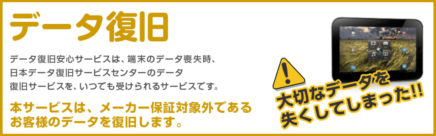 データ復旧 データ復旧安心サービスは、端末のデータ損失時、日本データ復旧サービスセンターのデータ復旧サービスを、いつでも受けられるサービスです。本サービスは、メーカー保証対象外であるお客様のデータを復旧します。