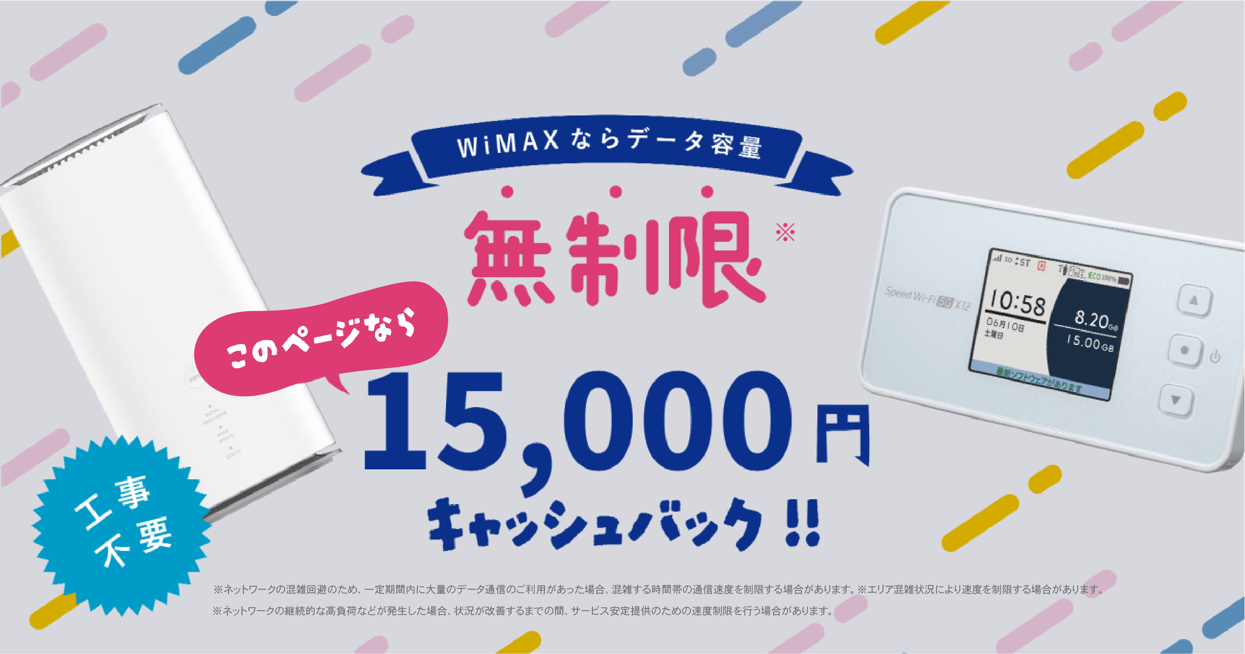 WiMAXならデータ容量 無制限 いまなら15,000円キャッシュバック!! 工事不要 ※ネットワークの混雑回避のため、一定期間内に大量のデータ通信のご利用があった場合、混雑する時間帯の通信速度を制限する場合があります。※エリア混雑状況により速度を制限する場合があります。 ※ネットワークの継続的な高負荷などが発生した場合、状況が改善するまでの間、サービス安定提供のための速度制限を行う場合があります。 ※プラスエリアモードで当月の通信量が 30GB を超えた場合、当月末までの通信速 度を送受信最大 128kbps に制限します。（本制限にスタンダードモードは含まれません）